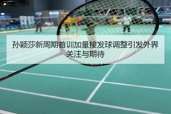 孙颖莎新周期首训加量接发球调整引发外界关注与期待