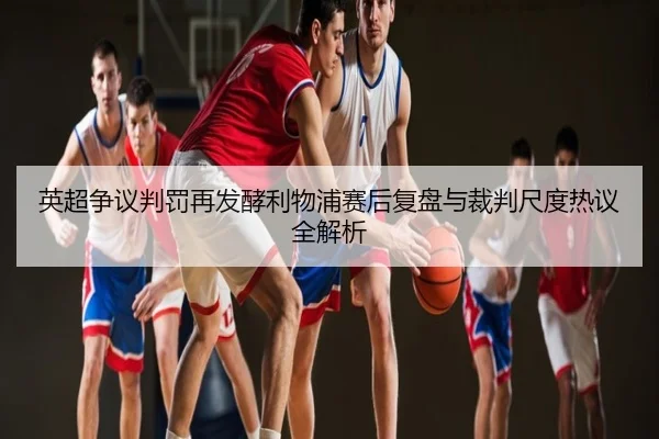 英超争议判罚再发酵利物浦赛后复盘与裁判尺度热议全解析
